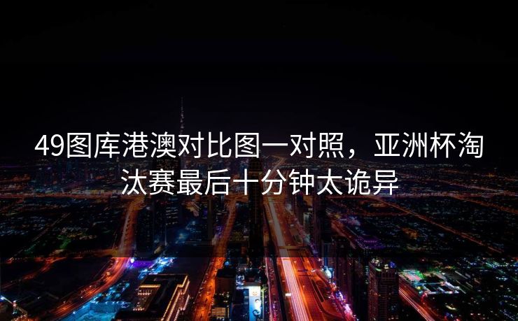 49图库港澳对比图一对照,亚洲杯淘汰赛最后十分钟太诡异 49图库港澳对比图一对照,亚洲杯淘汰赛最后十分钟太诡异