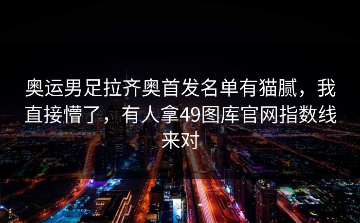 奥运男足拉齐奥首发名单有猫腻,我直接懵了,有人拿49图库官网指数线来对 奥运男足拉齐奥首发名单有猫腻,我直接懵了,有人拿49图库官网指数线来对
