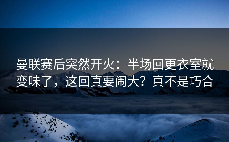曼联赛后突然开火：半场回更衣室就变味了，这回真要闹大？真不是巧合