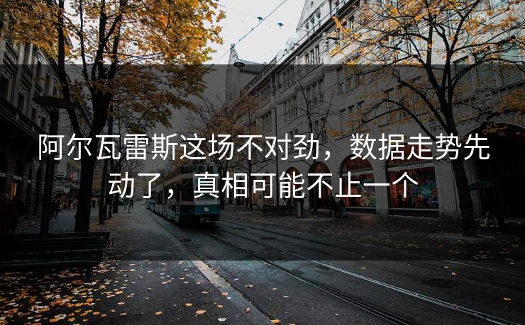 阿尔瓦雷斯这场不对劲,数据走势先动了,真相可能不止一个 阿尔瓦雷斯这场不对劲,数据走势先动了,真相可能不止一个