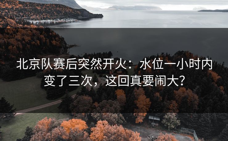 北京队赛后突然开火：水位一小时内变了三次，这回真要闹大？
