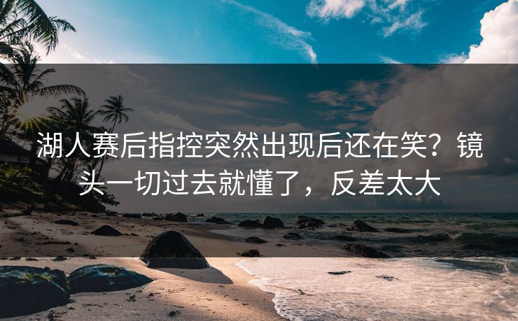 湖人赛后指控突然出现后还在笑?镜头一切过去就懂了,反差太大 湖人赛后指控突然出现后还在笑?镜头一切过去就懂了,反差太大