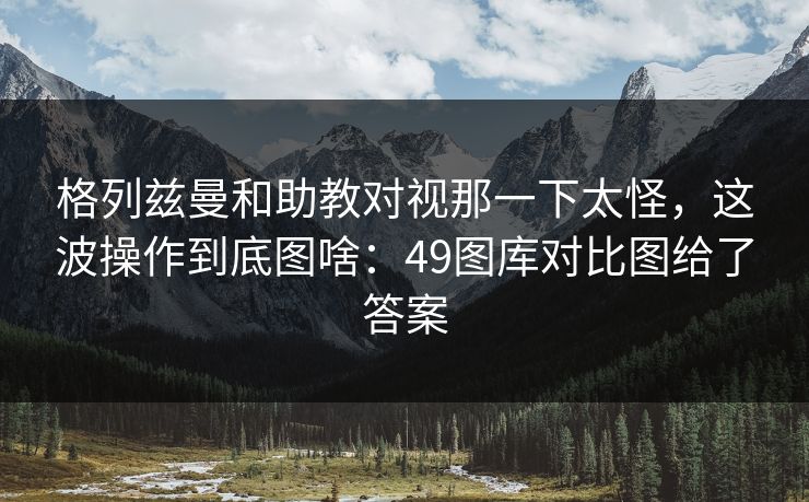 格列兹曼和助教对视那一下太怪,这波操作到底图啥:49图库对比图给了答案 格列兹曼和助教对视那一下太怪,这波操作到底图啥:49图库对比图给了答案
