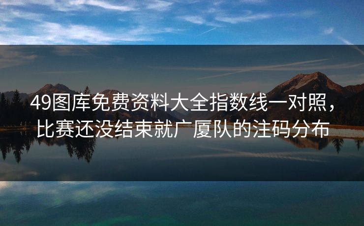 49图库免费资料大全指数线一对照，比赛还没结束就广厦队的注码分布