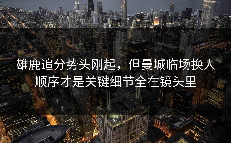 雄鹿追分势头刚起，但曼城临场换人顺序才是关键细节全在镜头里